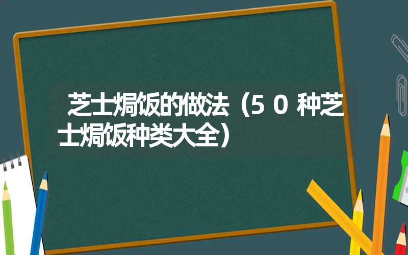 芝士焗饭的做法（50种芝士焗饭种类大全