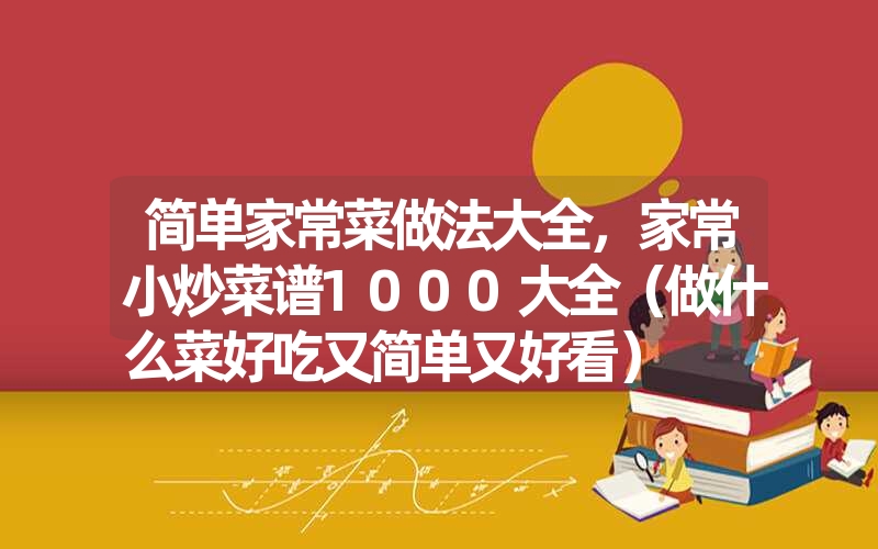 简单家常菜做法大全，家常小炒菜谱1000大全（做什么菜好吃又简单又好看）