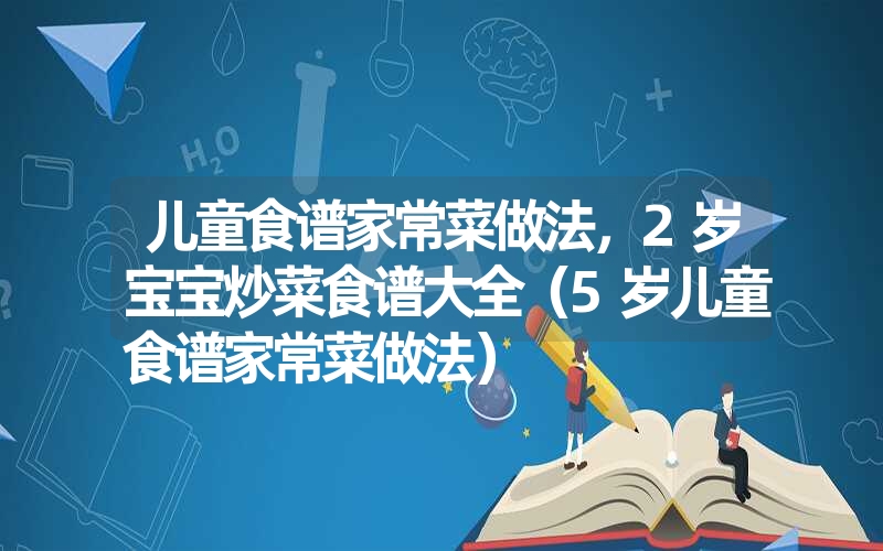 儿童食谱家常菜做法，2岁宝宝炒菜食谱大全（5岁儿童食谱家常菜做法）