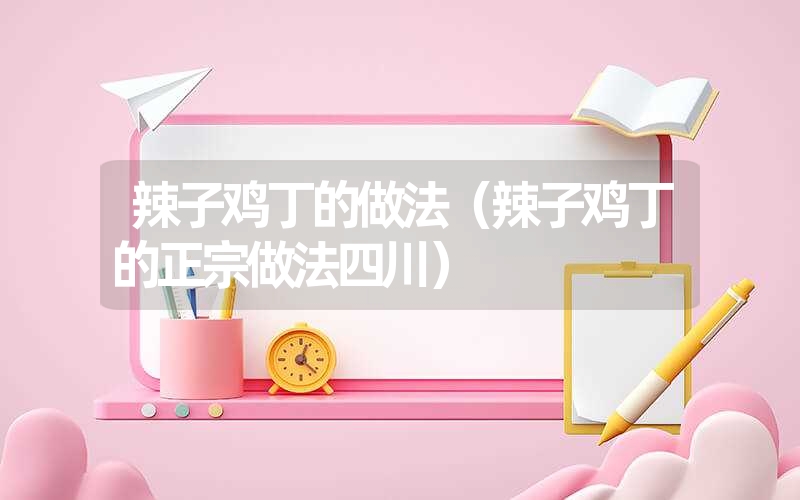 辣子鸡丁的做法（辣子鸡丁的正宗做法四川）