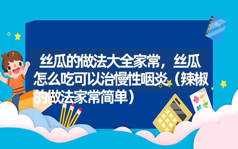 丝瓜的做法大全家常，丝瓜怎么吃可以治慢性咽炎（辣椒的做法家常简单）