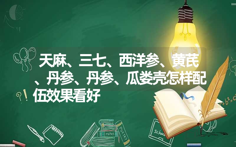 天麻、三七、西洋参、黄芪、丹参、丹参、瓜娄壳怎样配伍效果看好