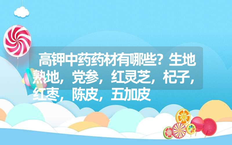 高钾中药药材有哪些？生地熟地，党参，红灵芝，杞子，红枣，陈皮，五加皮