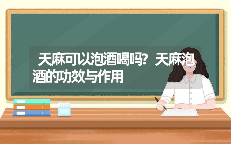 天麻可以泡酒喝吗?天麻泡酒的功效与作用