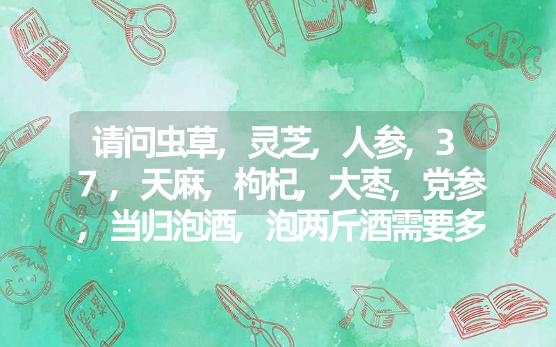 请问虫草,灵芝,人参,37,天麻,枸杞,大枣,党参,当归泡酒,泡两斤酒需要多少克?