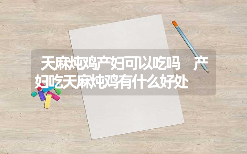 天麻炖鸡产妇可以吃吗 产妇吃天麻炖鸡有什么好处