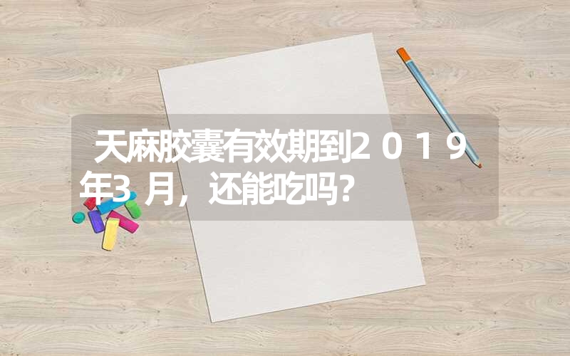 天麻胶囊有效期到2019年3月，还能吃吗？