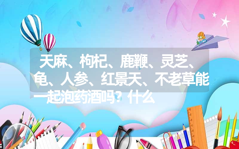 天麻、枸杞、鹿鞭、灵芝、龟、人参、红景天、不老草能一起泡药酒吗？什么