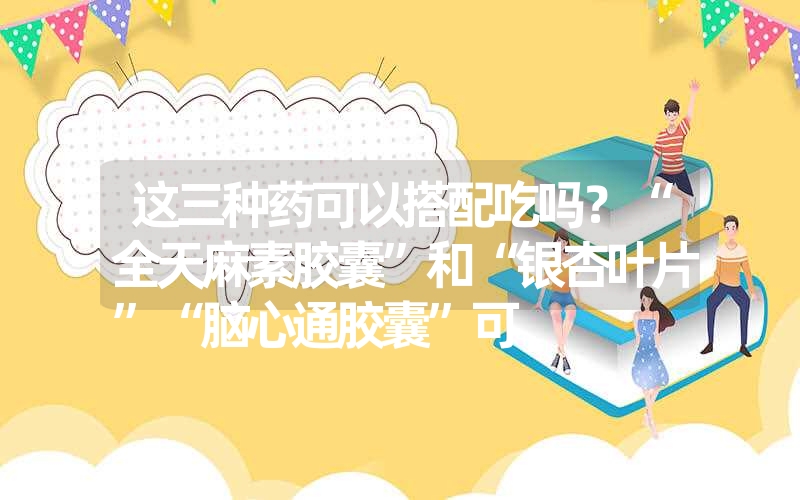 这三种药可以搭配吃吗？“全天麻素胶囊”和“银杏叶片”“脑心通胶囊”可