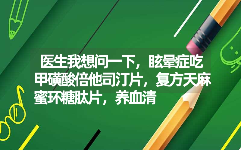 医生我想问一下，眩晕症吃甲磺酸倍他司汀片，复方天麻蜜环糖肽片，养血清