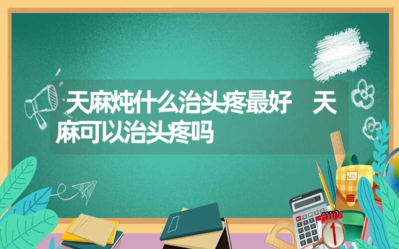 天麻炖什么治头疼最好 天麻可以治头疼吗