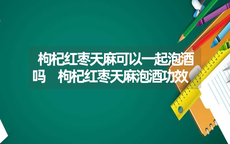 枸杞红枣天麻可以一起泡酒吗 枸杞红枣天