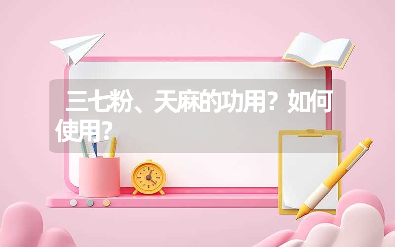 三七粉、天麻的功用？如何使用？