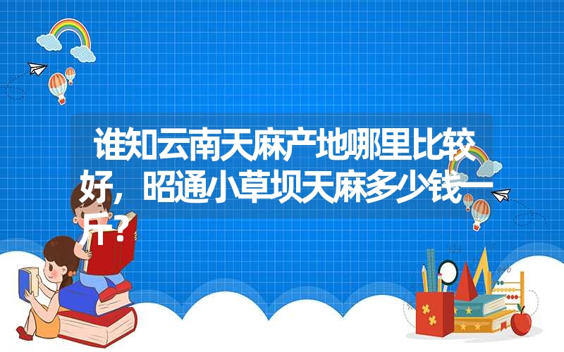 谁知云南天麻产地哪里比较好，昭通小草坝天麻多少钱一斤？